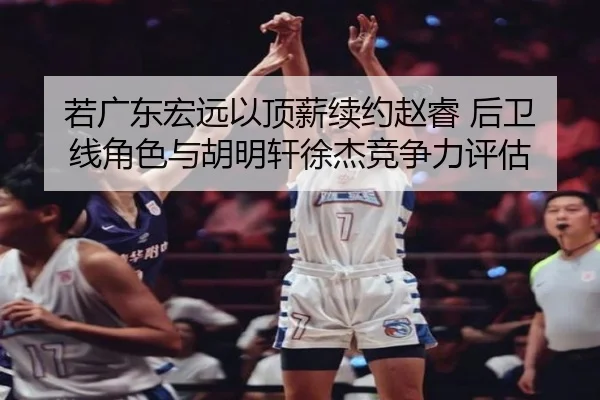 若广东宏远以顶薪续约赵睿 后卫线角色与胡明轩徐杰竞争力评估